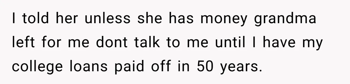 I told her unless she has money grandma left for me dont talk to me until I have my college loans paid off in 50 years.