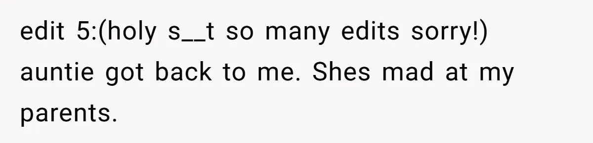 edit 5:(holy s__t so many edits sorry!) auntie got back to me. Shes mad at my parents.