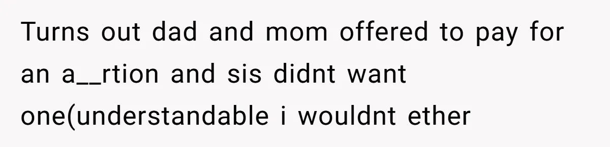Turns out dad and mom offered to pay for an a__rtion and sis didnt want one(understandable i wouldnt ether