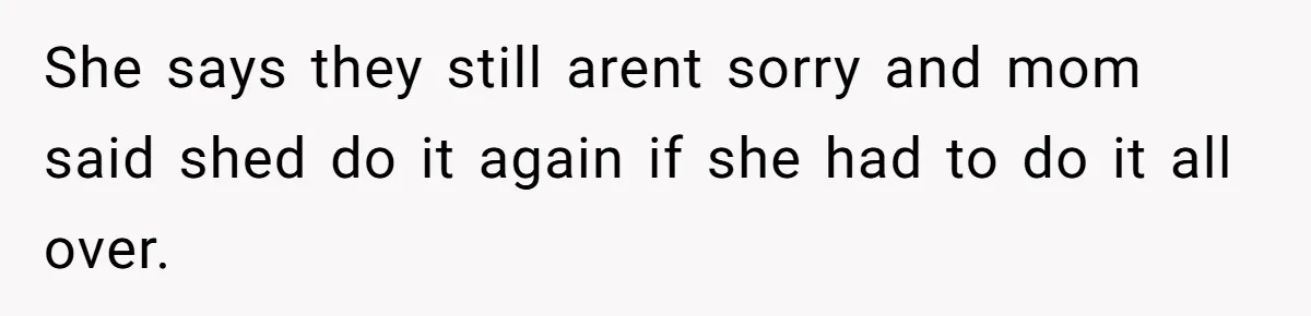 She says they still arent sorry and mom said shed do it again if she had to do it all over.