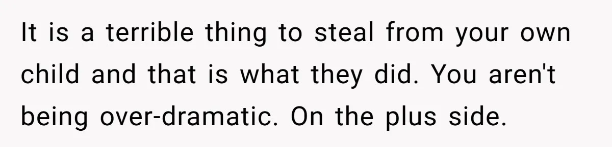 It is a terrible thing to steal from your own child and that is what they did. You aren't being over-dramatic. On the plus side.