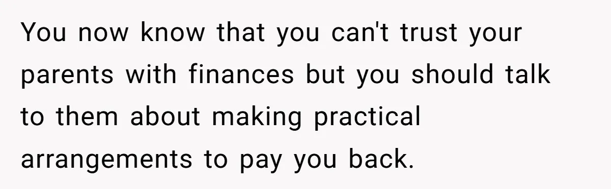 You now know that you can't trust your parents with finances but you should talk to them about making practical arrangements to pay you back.