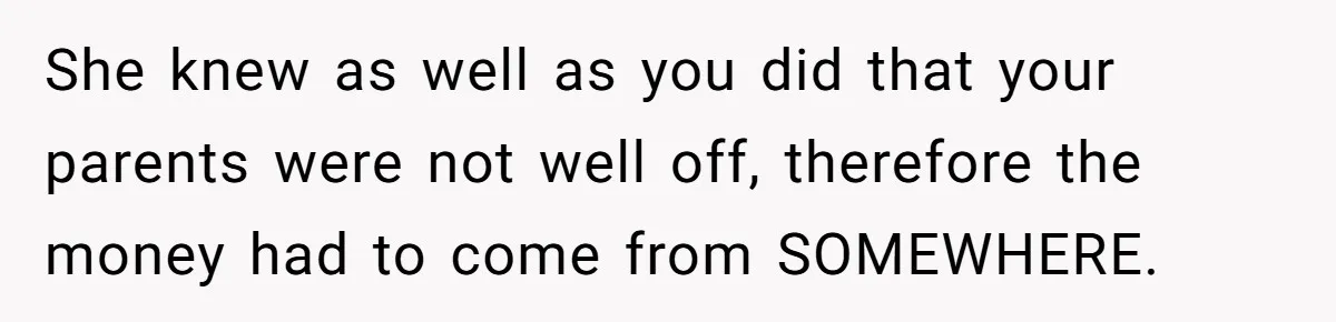 She knew as well as you did that your parents were not well off, therefore the money had to come from SOMEWHERE.