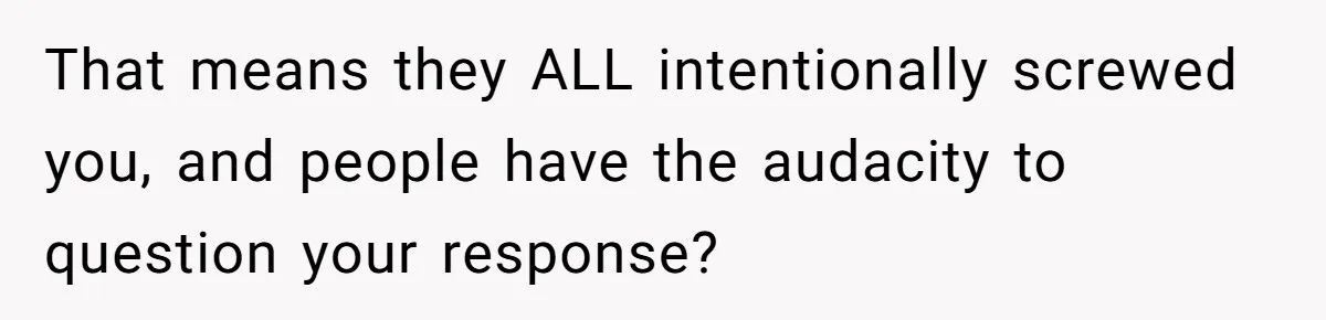 That means they ALL intentionally screwed you, and people have the audacity to question your response?