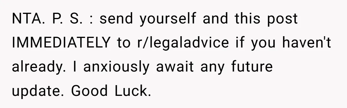 NTA. P. S. : send yourself and this post IMMEDIATELY to r/legaladvice if you haven't already. I anxiously await any future update. Good Luck.