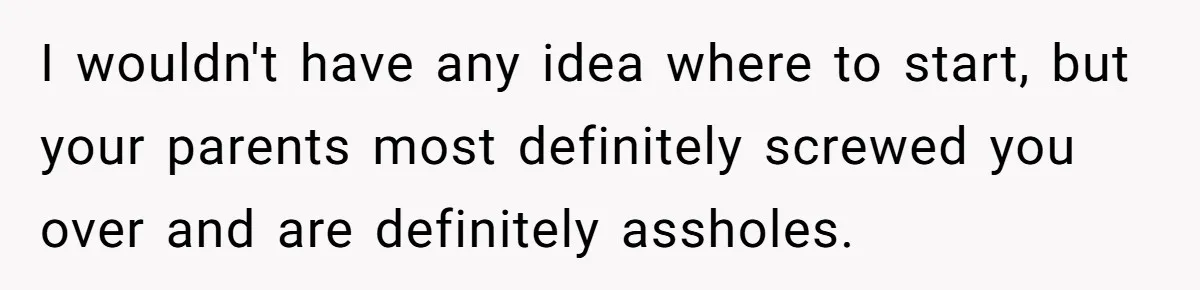 I wouldn't have any idea where to start, but your parents most definitely screwed you over and are definitely assholes.