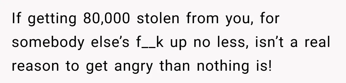 If getting 80,000 stolen from you, for somebody else’s f__k up no less, isn’t a real reason to get angry than nothing is!