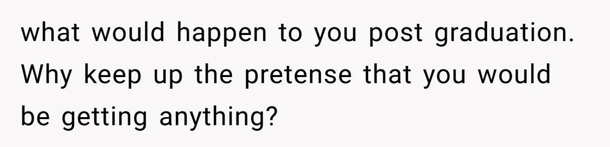 what would happen to you post graduation. Why keep up the pretense that you would be getting anything?