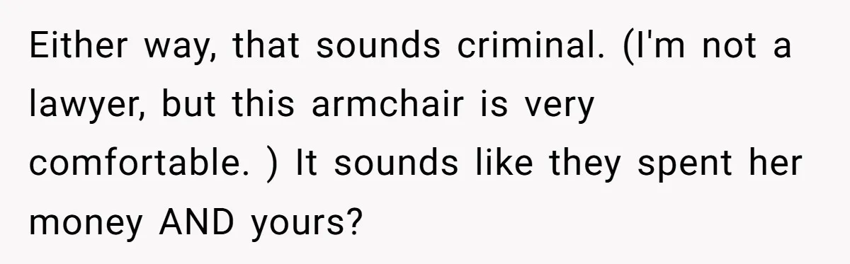 Either way, that sounds criminal. (I'm not a lawyer, but this armchair is very comfortable. ) It sounds like they spent her money AND yours?