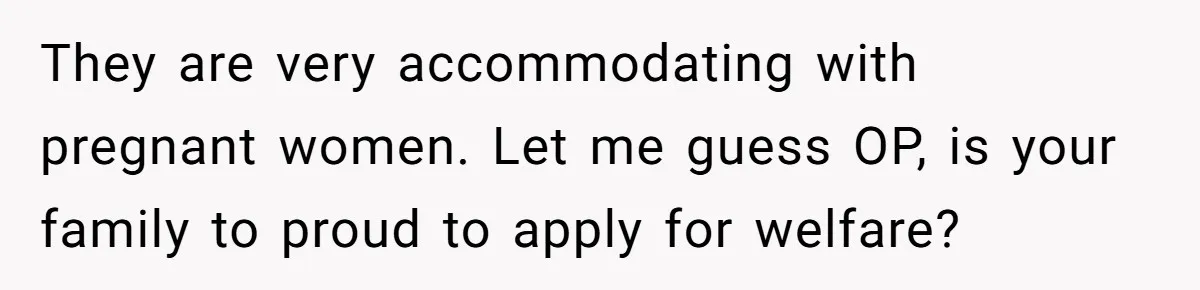 They are very accommodating with pregnant women. Let me guess OP, is your family to proud to apply for welfare?