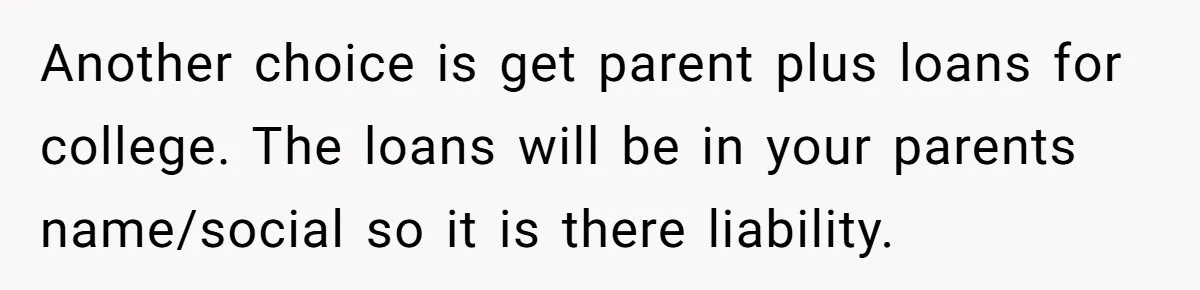 Another choice is get parent plus loans for college. The loans will be in your parents name/social so it is there liability.
