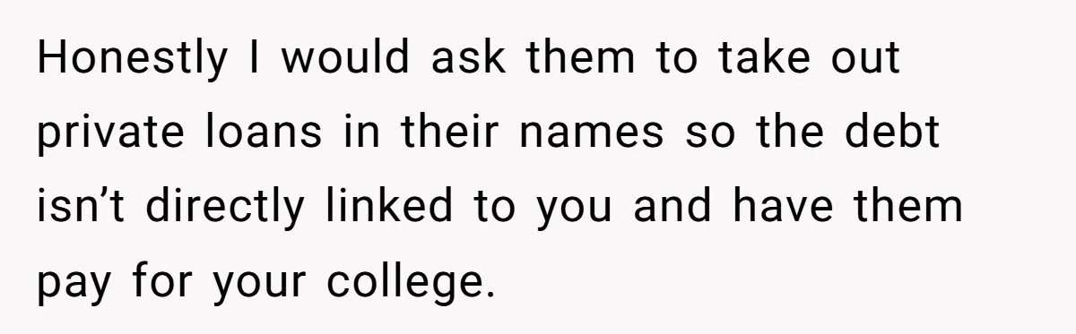 Honestly I would ask them to take out private loans in their names so the debt isn’t directly linked to you and have them pay for your college.