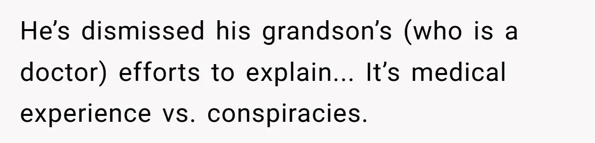 He’s dismissed his grandson’s (who is a doctor) efforts to explain... It’s medical experience vs. conspiracies.