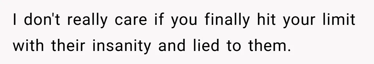 I don't really care if you finally hit your limit with their insanity and lied to them.