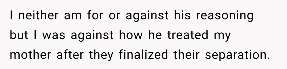 I neither am for or against his reasoning but I was against how he treated my mother after they finalized their separation.