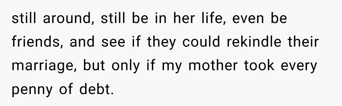 still around, still be in her life, even be friends, and see if they could rekindle their marriage, but only if my mother took every penny of debt.