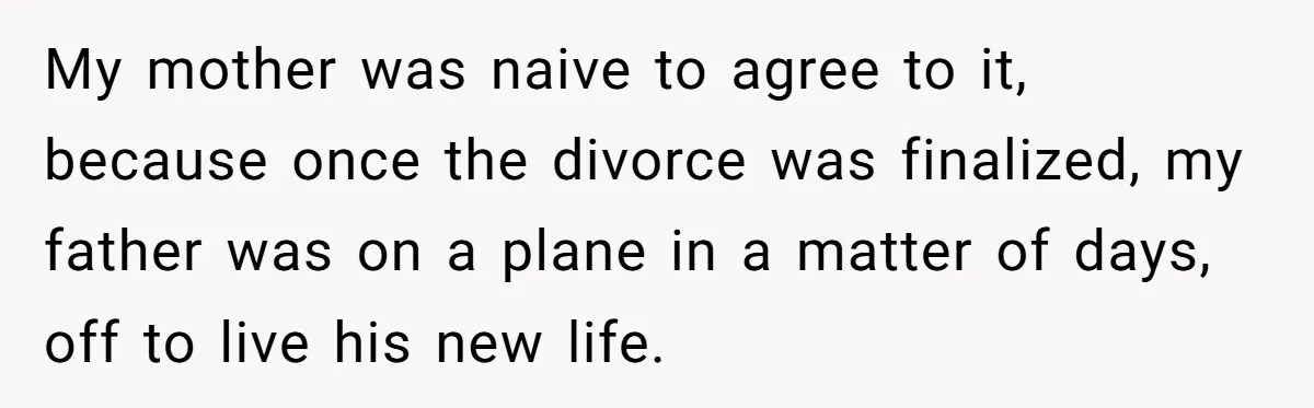 My mother was naive to agree to it, because once the divorce was finalized, my father was on a plane in a matter of days, off to live his new...