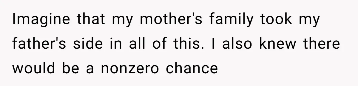 Imagine that my mother's family took my father's side in all of this. I also knew there would be a nonzero chance