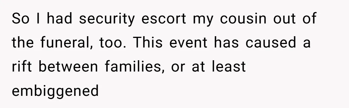So I had security escort my cousin out of the funeral, too. This event has caused a rift between families, or at least embiggened