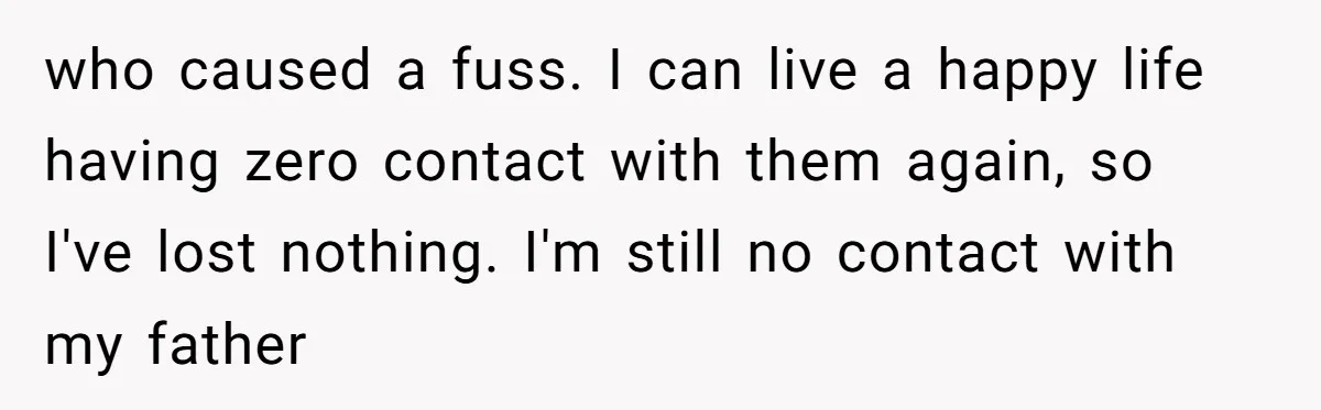 who caused a fuss. I can live a happy life having zero contact with them again, so I've lost nothing. I'm still no contact with my father