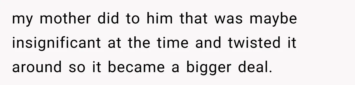 my mother did to him that was maybe insignificant at the time and twisted it around so it became a bigger deal.