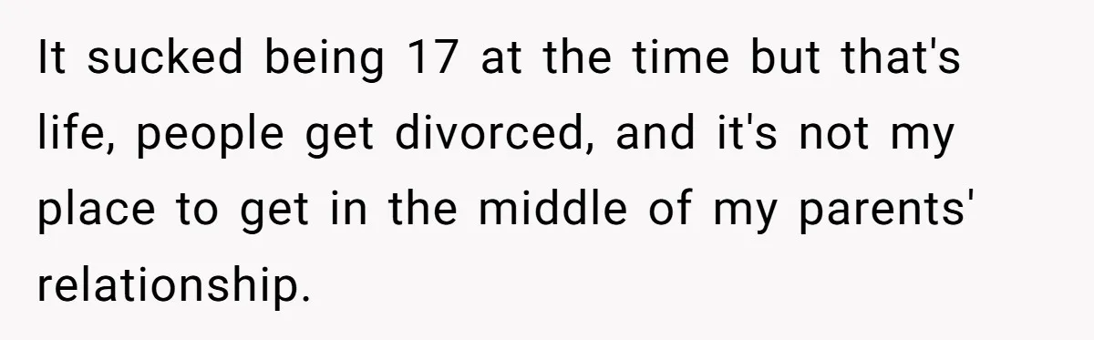 It sucked being 17 at the time but that's life, people get divorced, and it's not my place to get in the middle of my parents' relationship.