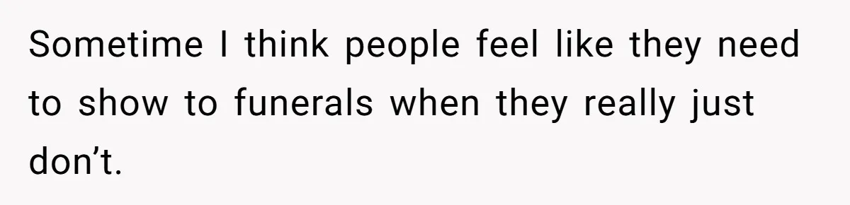 Sometime I think people feel like they need to show to funerals when they really just don’t.