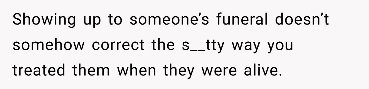 Showing up to someone’s funeral doesn’t somehow correct the s__tty way you treated them when they were alive.