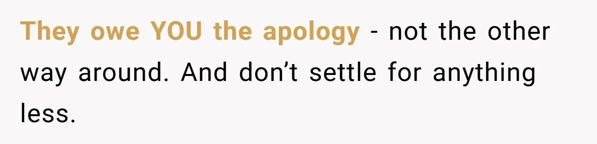 They owe YOU the apology - not the other way around. And don’t settle for anything less.