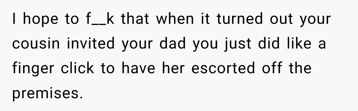 I hope to f__k that when it turned out your cousin invited your dad you just did like a finger click to have her escorted off the premises.