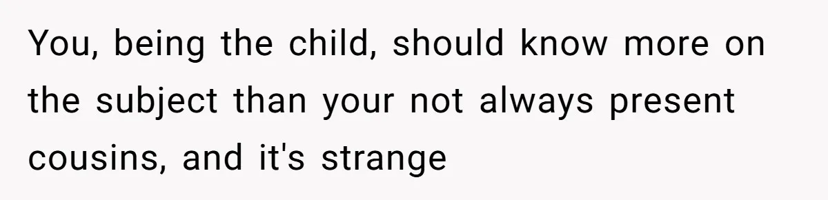 You, being the child, should know more on the subject than your not always present cousins, and it's strange