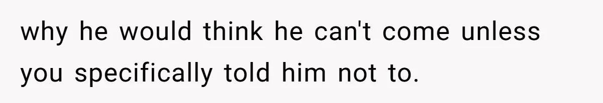 why he would think he can't come unless you specifically told him not to.