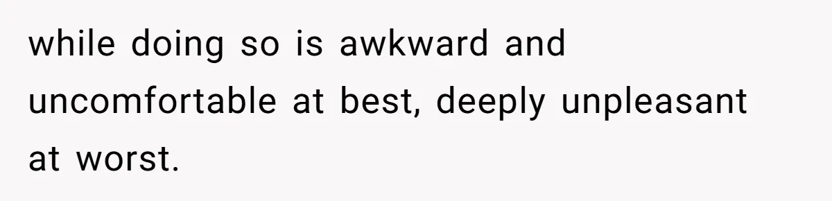 while doing so is awkward and uncomfortable at best, deeply unpleasant at worst.