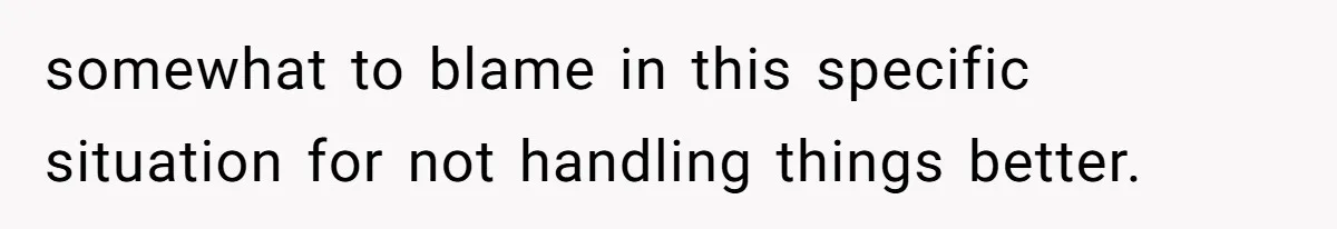 somewhat to blame in this specific situation for not handling things better.
