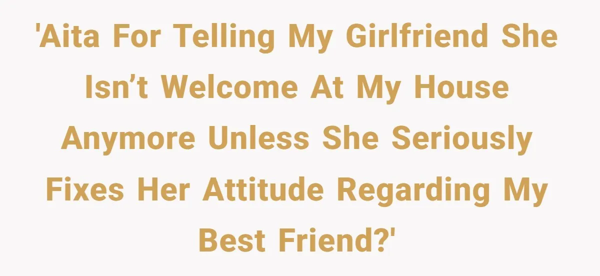 'AITA for telling my girlfriend she isn’t welcome at my house anymore unless she seriously fixes her attitude regarding my best friend?'