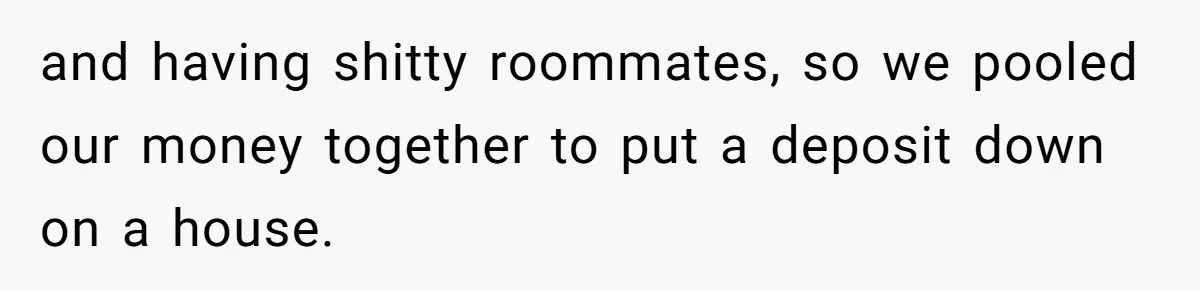 and having shitty roommates, so we pooled our money together to put a deposit down on a house.