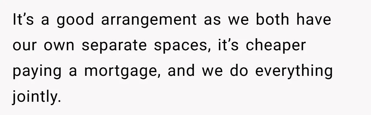 It’s a good arrangement as we both have our own separate spaces, it’s cheaper paying a mortgage, and we do everything jointly.