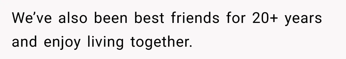 We’ve also been best friends for 20+ years and enjoy living together.