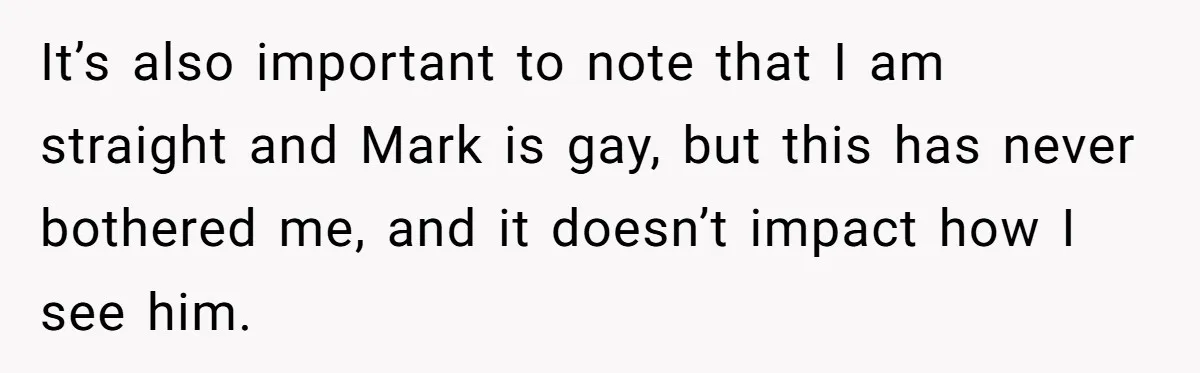 It’s also important to note that I am straight and Mark is gay, but this has never bothered me, and it doesn’t impact how I see him.