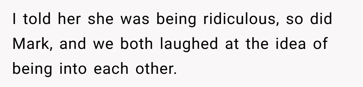 I told her she was being ridiculous, so did Mark, and we both laughed at the idea of being into each other.