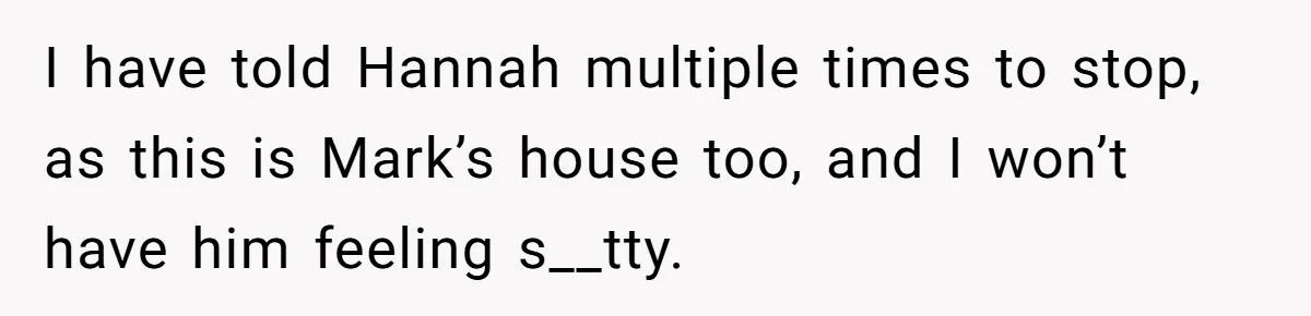 I have told Hannah multiple times to stop, as this is Mark’s house too, and I won’t have him feeling s__tty.