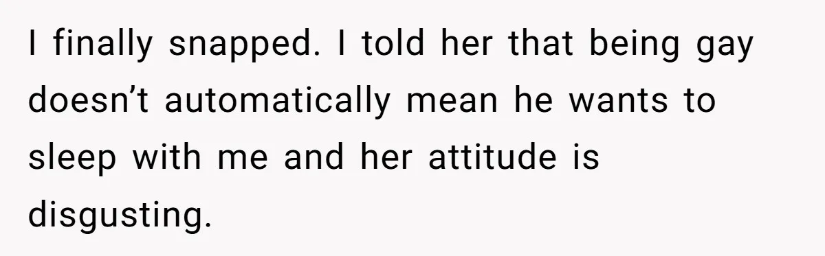 I finally snapped. I told her that being gay doesn’t automatically mean he wants to sleep with me and her attitude is disgusting.