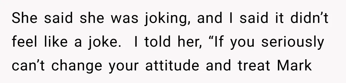 She said she was joking, and I said it didn’t feel like a joke.  I told her, “If you seriously can’t change your attitude and treat Mark