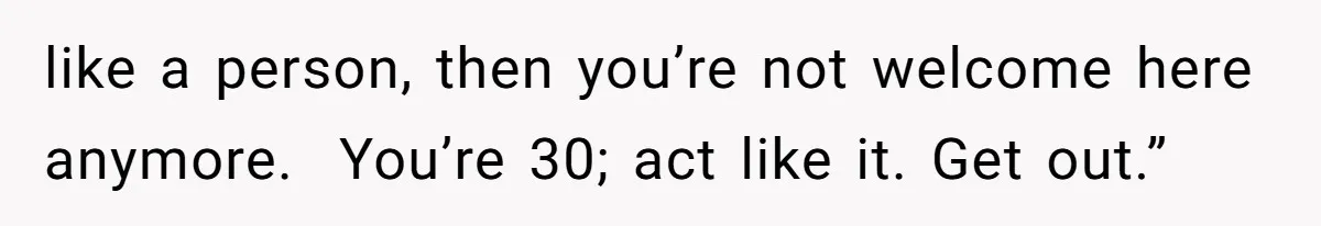 like a person, then you’re not welcome here anymore.  You’re 30; act like it. Get out.”