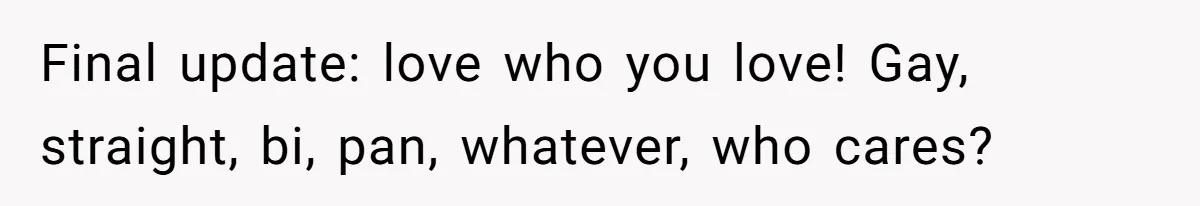 Final update: love who you love! Gay, straight, bi, pan, whatever, who cares?