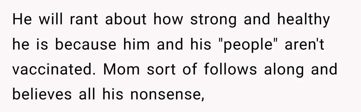 He will rant about how strong and healthy he is because him and his "people" aren't vaccinated. Mom sort of follows along and believes all his nonsense,