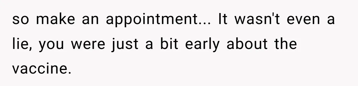 so make an appointment... It wasn't even a lie, you were just a bit early about the vaccine.