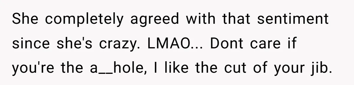 She completely agreed with that sentiment since she's crazy. LMAO... Dont care if you're the a__hole, I like the cut of your jib.