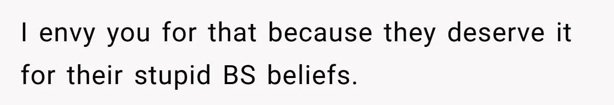 I envy you for that because they deserve it for their stupid BS beliefs.