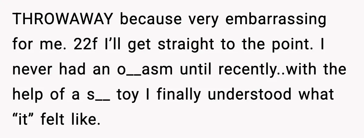 THROWAWAY because very embarrassing for me. 22f I’ll get straight to the point. I never had an o__asm until recently..with the help of a s__ toy I finally understood what...